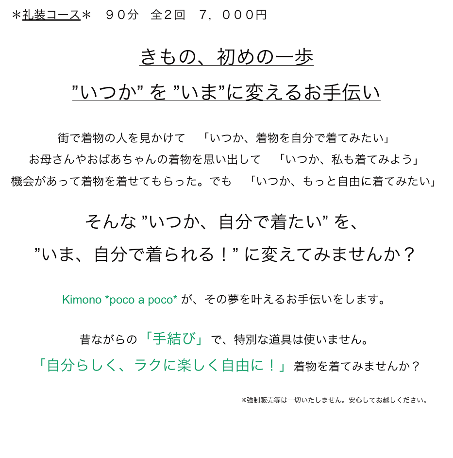 ＊礼装コース＊　９０分　全２回　７，０００円

きもの、初めの一歩
”いつか” を ”いま”に変えるお手伝い

街で着物の人を見かけて　「いつか、着物を自分で着てみたい」
お母さんやおばあちゃんの着物を思い出して　「いつか、私も着てみよう」
機会があって着物を着せてもらった。でも　「いつか、もっと自由に着てみたい」

そんな ”いつか、自分で着たい” を、
”いま、自分で着られる！” に変えてみませんか？

Kimono *poco a poco* が、その夢を叶えるお手伝いをします。

昔ながらの「手結び」で、特別な道具は使いません。
「自分らしく、ラクに楽しく自由に！」着物を着てみませんか？
　
　　　　　　　　　　　　　　　　　　　　　　　　　　　　　　　　　　※強制販売等は一切いたしません。安心してお越しください。
 
  　                                                                                                                                         　menuに戻る→
