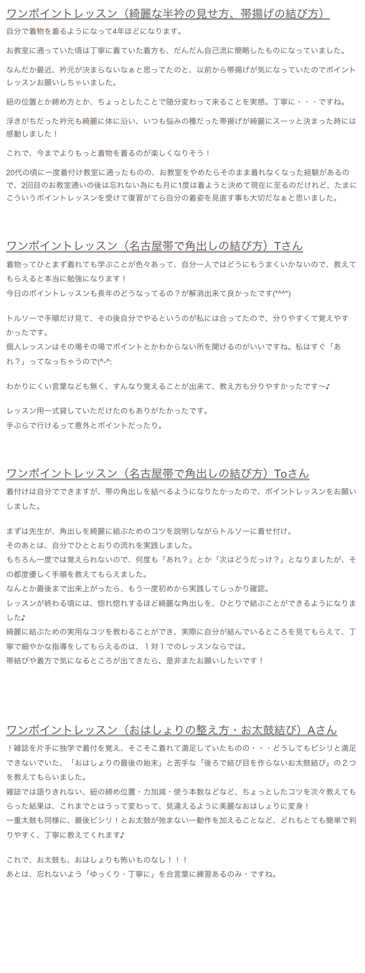 ワンポイントレッスン（綺麗な半衿の見せ方、帯揚げの結び方）
自分で着物を着るようになって4年ほどになります。
お教室に通っていた頃は丁寧に着ていた着方も、だんだん自己流に簡略したものになっていました。
なんだか最近、衿元が決まらないなぁと思ってたのと、以前から帯揚げが気になっていたのでポイントレッスンお願いしちゃいました。
紐の位置とか締め方とか、ちょっとしたことで随分変わって来ることを実感。丁寧に・・・ですね。
浮きがちだった衿元も綺麗に体に沿い、いつも悩みの種だった帯揚げが綺麗にスーッと決まった時には感動しました！
これで、今までよりもっと着物を着るのが楽しくなりそう！
20代の頃に一度着付け教室に通ったものの、お教室をやめたらそのまま着れなくなった経験があるので、2回目のお教室通いの後は忘れない為にも月に1度は着ようと決めて現在に至るのだけれど、たまにこういうポイントレッスンを受けて復習がてら自分の着姿を見直す事も大切だなぁと思いました。


ワンポイントレッスン（名古屋帯で角出しの結び方）Tさん
着物ってひとまず着れても学ぶことが色々あって、自分一人ではどうにもうまくいかないので、教えてもらえると本当に勉強になります！今日のポイントレッスンも長年のどうなってるの？が解消出来て良かったです(*^^*)
トルソーで手順だけ見て、その後自分でやるというのが私には合ってたので、分りやすくて覚えやすかったです。個人レッスンはその場その場でポイントとかわからない所を聞けるのがいいですね。私はすぐ「あれ？」ってなっちゃうので(^-^;わかりにくい言葉なども無く、すんなり覚えることが出来て、教え方も分りやすかったです〜♪レッスン用一式貸していただけたのもありがたかったです。手ぶらで行けるって意外とポイントだったり。



ワンポイントレッスン（名古屋帯で角出しの結び方）Toさん
着付けは自分でできますが、帯の角出しを結べるようになりたかったので、ポイントレッスンをお願いしました。まずは先生が、角出しを綺麗に結ぶためのコツを説明しながらトルソーに着せ付け。そのあとは、自分でひととおりの流れを実践しました。
もちろん一度では覚えられないので、何度も「あれ？」とか「次はどうだっけ？」となりましたが、その都度優しく手順を教えてもらえました。なんとか最後まで出来上がったら、もう一度初めから実践してしっかり確認。レッスンが終わる頃には、惚れ惚れするほど綺麗な角出しを、ひとりで結ぶことができるようになりました♪綺麗に結ぶための実用なコツを教わることができ、実際に自分が結んでいるところを見てもらえて、丁寧で細やかな指導をしてもらえるのは、１対１でのレッスンならでは。帯結びや着方で気になるところが出てきたら、是非またお願いしたいです！




ワンポイントレッスン（おはしょりの整え方・お太鼓結び）Aさん
！雑誌を片手に独学で着付を覚え、そこそこ着れて満足していたものの・・・どうしてもピシリと満足できないでいた、「おはしょりの最後の始末」と苦手な「後ろで結び目を作らないお太鼓結び」の２つを教えてもらいました。
雑誌では語りきれない、紐の締め位置・力加減・使う本数などなど、ちょっとしたコツを次々教えてもらった結果は、これまでとはうって変わって、見違えるように美麗なおはしょりに変身！
一重太鼓も同様に、最後ピシリ！とお太鼓が弛まない一動作を加えることなど、どれもとても簡単で判りやすく、丁寧に教えてくれます♪

これで、お太鼓も、おはしょりも怖いものなし！！！
あとは、忘れないよう「ゆっくり・丁寧に」を合言葉に練習あるのみ・ですね。






　　　　　　　　　　　　　　　　　　　　　　　　　　　　　　　menuに戻る→