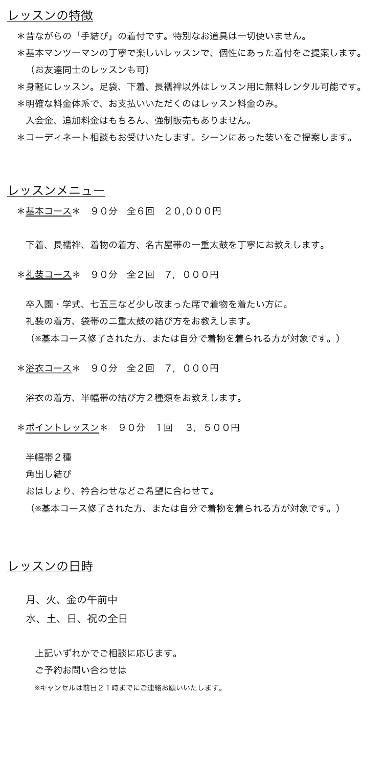 レッスンの特徴
　＊昔ながらの「手結び」の着付です。特別なお道具は一切使いません。
　＊基本マンツーマンの丁寧で楽しいレッスンで、個性にあった着付をご提案します。
　　（お友達同士のレッスンも可）
　＊身軽にレッスン。足袋、下着、長襦袢以外はレッスン用に無料レンタル可能です。
　＊明確な料金体系で、お支払いいただくのはレッスン料金のみ。
　　入会金、追加料金はもちろん、強制販売もありません。
　＊コーディネート相談もお受けいたします。シーンにあった装いをご提案します。


レッスンメニュー
　＊基本コース＊　９０分　全６回　２０,０００円　詳しくは→
　
　　下着、長襦袢、着物の着方、名古屋帯の一重太鼓を丁寧にお教えします。

　＊礼装コース＊　９０分　全２回　７，０００円　詳しくは→

　　卒入園・学式、七五三など少し改まった席で着物を着たい方に。
　　礼装の着方、袋帯の二重太鼓の結び方をお教えします。
　　（※基本コース修了された方、または自分で着物を着られる方が対象です。）

　＊浴衣コース＊　９０分　全２回　７，０００円　詳しくは→

　　浴衣の着方、半幅帯の結び方２種類をお教えします。

　＊ポイントレッスン＊　９０分　１回 　３，５００円　詳しくは→

　　半幅帯２種
　　角出し結び
　　おはしょり、衿合わせなどご希望に合わせて。
　　（※基本コース修了された方、または自分で着物を着られる方が対象です。）



レッスンの日時

　　月、火、金の午前中
　   水、土、日、祝の全日
　　
　　　上記いずれかでご相談に応じます。
　　　ご予約お問い合わせはこちら
　　　※キャンセルは前日２１時までにご連絡お願いいたします。
　　　　　　　　　　　　　　　　　　　　　　　　　　　　　　　　　　　　　　　　　　 　menuに戻る→　　　　　　　　　　


