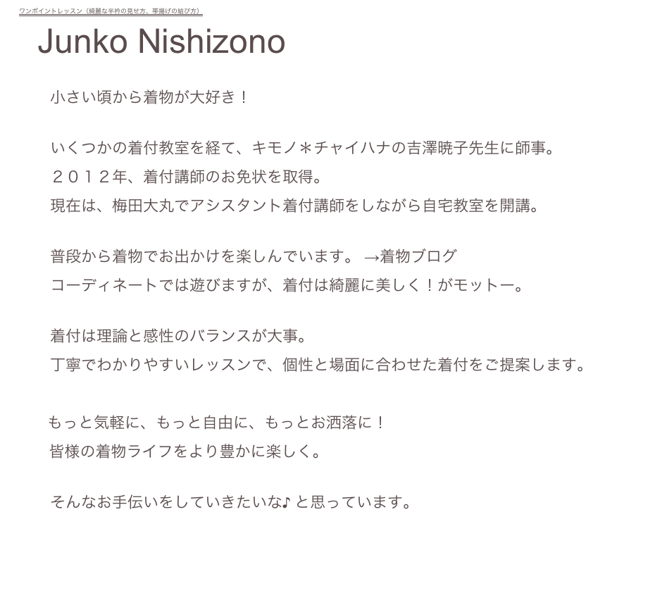 ワンポイントレッスン（綺麗な半衿の見せ方、帯揚げの結び方）
  Junko Nishizono

　　小さい頃から着物が大好き！

　　いくつかの着付教室を経て、キモノ＊チャイハナの吉澤暁子先生に師事。
　　２０１２年、着付講師のお免状を取得。
　　現在は、梅田大丸でアシスタント着付講師をしながら自宅教室を開講。

　　普段から着物でお出かけを楽しんでいます。 →着物ブログ Kimono *poco a poco*
　　コーディネートでは遊びますが、着付は綺麗に美しく！がモットー。

　　着付は理論と感性のバランスが大事。
　　丁寧でわかりやすいレッスンで、個性と場面に合わせた着付をご提案します。
　   
　   もっと気軽に、もっと自由に、もっとお洒落に！
       皆様の着物ライフをより豊かに楽しく。

　　そんなお手伝いをしていきたいな♪ と思っています。

　　　　　　　　　　　　　　　　　　　　　　　　　　　　　　　　　　　　　　　　　　　　menuに戻る→