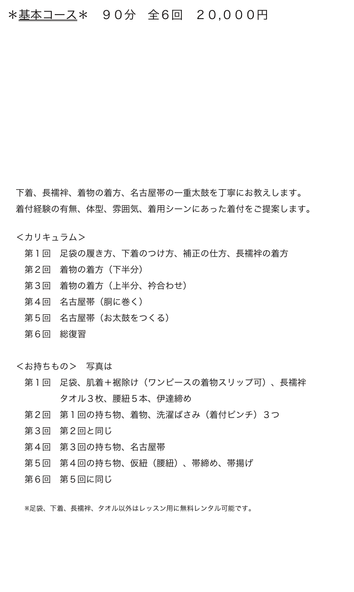 ＊基本コース＊　９０分　全６回　２０,０００円


　









　下着、長襦袢、着物の着方、名古屋帯の一重太鼓を丁寧にお教えします。
　着付経験の有無、体型、雰囲気、着用シーンにあった着付をご提案します。

　＜カリキュラム＞
　　第１回　足袋の履き方、下着のつけ方、補正の仕方、長襦袢の着方
　　第２回　着物の着方（下半分）
　　第３回　着物の着方（上半分、衿合わせ）
　　第４回　名古屋帯（胴に巻く）
　　第５回　名古屋帯（お太鼓をつくる）
　　第６回　総復習
　
　＜お持ちもの＞　写真はこちら
　　第１回　足袋、肌着＋裾除け（ワンピースの着物スリップ可）、長襦袢
　　　　　　タオル３枚、腰紐５本、伊達締め
　　第２回　第１回の持ち物、着物、洗濯ばさみ（着付ピンチ）３つ
　　第３回　第２回と同じ
　　第４回　第３回の持ち物、名古屋帯
　　第５回　第４回の持ち物、仮紐（腰紐）、帯締め、帯揚げ
　　第６回　第５回に同じ

　　※足袋、下着、長襦袢、タオル以外はレッスン用に無料レンタル可能です。
                                                                                           　          レッスン一覧→  
　　　　　　　　　　　　　　　　　　　　　　　　　　 　　　menuに戻る→


