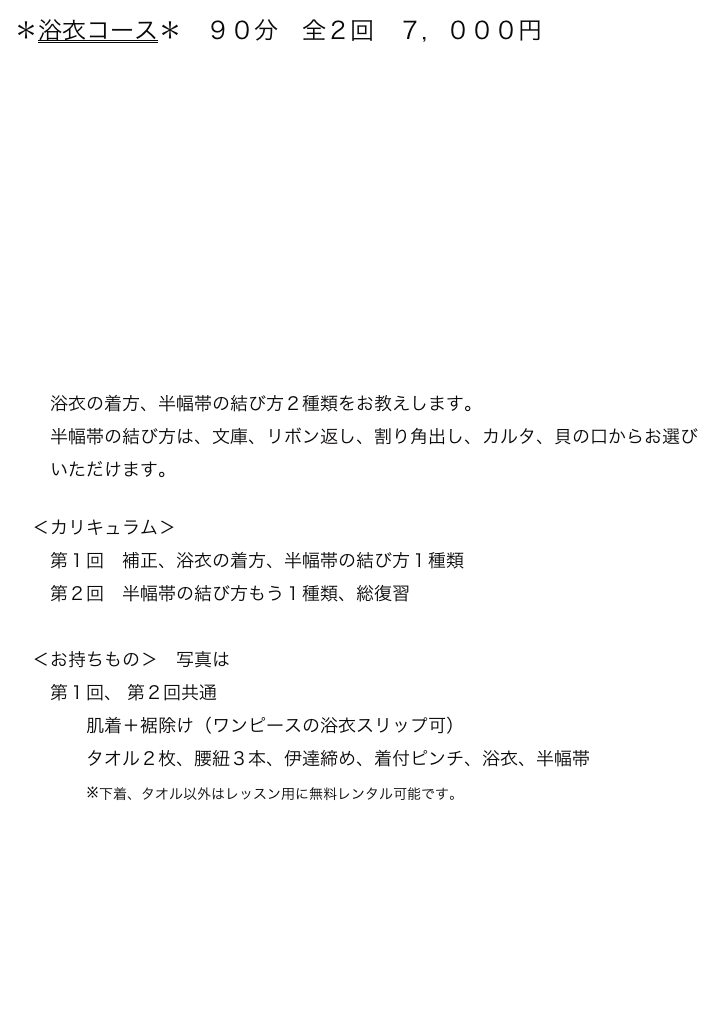 ＊浴衣コース＊　９０分　全２回　７，０００円
　












　　浴衣の着方、半幅帯の結び方２種類をお教えします。
　　半幅帯の結び方は、文庫、リボン返し、割り角出し、カルタ、貝の口からお選び
　　いただけます。

　＜カリキュラム＞
　　第１回　補正、浴衣の着方、半幅帯の結び方１種類
　　第２回　半幅帯の結び方もう１種類、総復習
　
　＜お持ちもの＞　写真はこちら
　　第１回、 第２回共通
　　　　肌着＋裾除け（ワンピースの浴衣スリップ可）
　　　　タオル２枚、腰紐３本、伊達締め、着付ピンチ、浴衣、半幅帯
　　　　※下着、タオル以外はレッスン用に無料レンタル可能です。

　　　　　　　　　　　　　　　　　　　　　　　　　　　　　　　　　　　　　　 レッスン一覧→
　　　　　　　　　　　　　　　　　　　　　　　　　　　　  　　menuに戻る→




